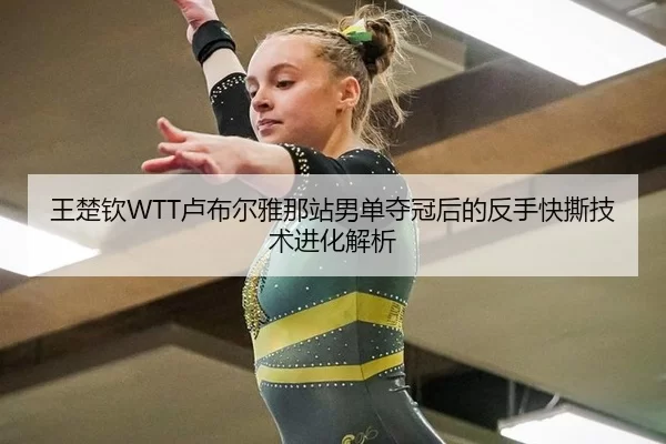 王楚钦WTT卢布尔雅那站男单夺冠后的反手快撕技术进化解析