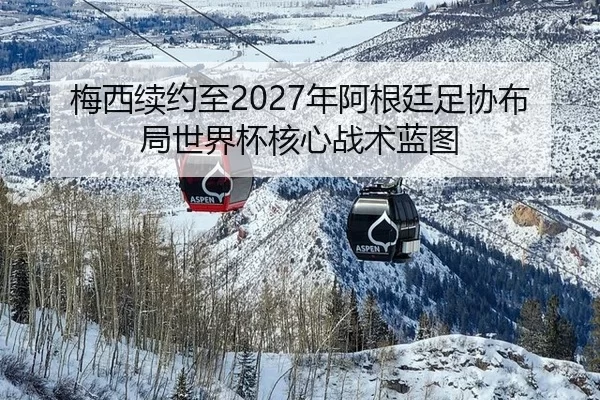 梅西续约至2027年阿根廷足协布局世界杯核心战术蓝图